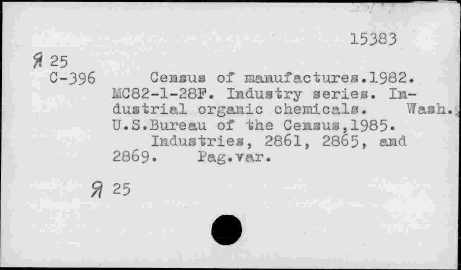 ﻿15383
ft 25
C-396
2
Census of manufactures.1982.
MC82-1-28F. Industry series. Industrial organic chemicals. Wash.
U.S.Bureau of the Census,1985.
Industries, 2861, 2865, and 2869. Bag.var.
25